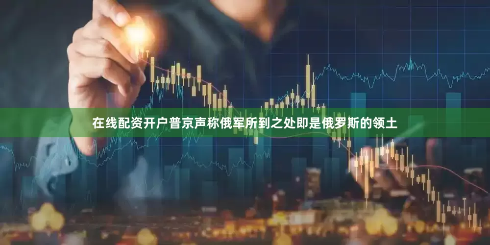 在线配资开户普京声称俄军所到之处即是俄罗斯的领土