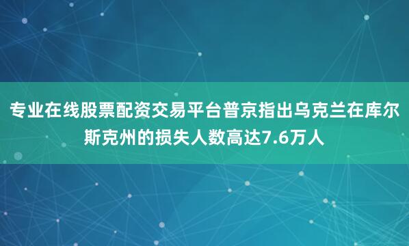 专业在线股票配资交易平台普京指出乌克兰在库尔斯克州的损失人数高达7.6万人