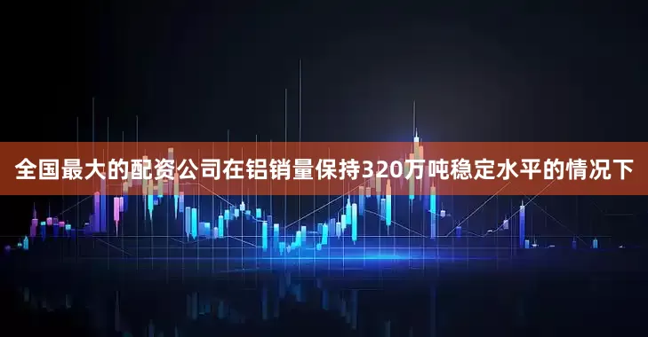全国最大的配资公司在铝销量保持320万吨稳定水平的情况下