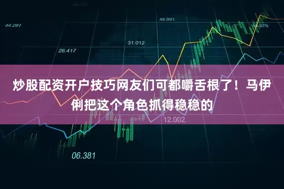 炒股配资开户技巧网友们可都嚼舌根了！马伊俐把这个角色抓得稳稳的