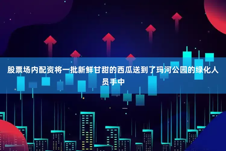 股票场内配资将一批新鲜甘甜的西瓜送到了玛河公园的绿化人员手中