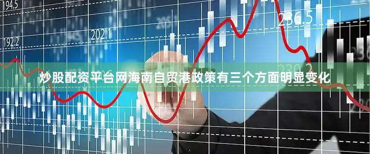 炒股配资平台网海南自贸港政策有三个方面明显变化