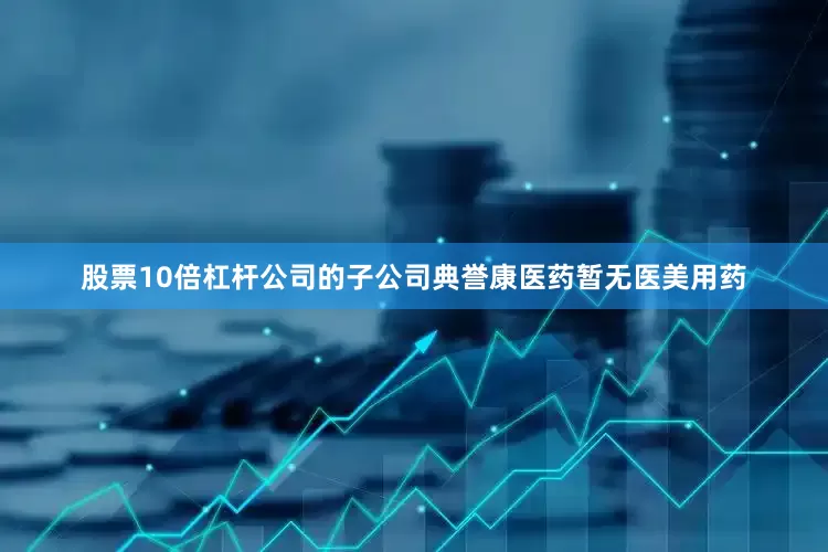 股票10倍杠杆公司的子公司典誉康医药暂无医美用药