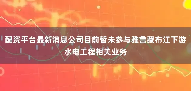 配资平台最新消息公司目前暂未参与雅鲁藏布江下游水电工程相关业务