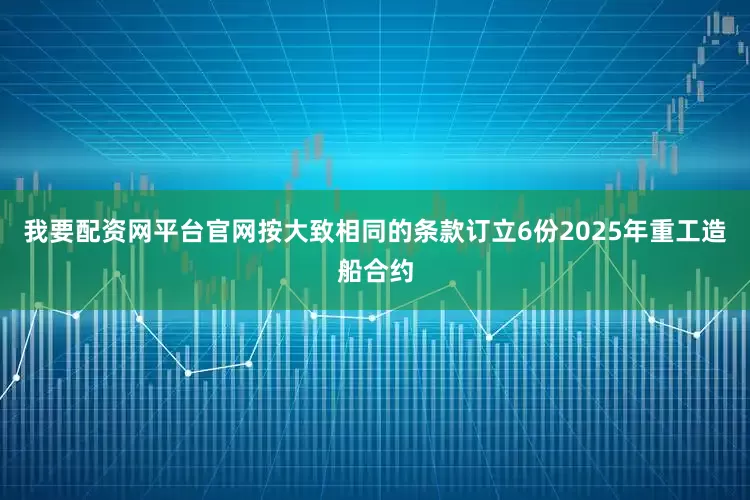 我要配资网平台官网按大致相同的条款订立6份2025年重工造船合约