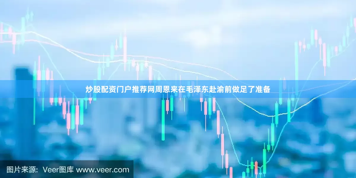 炒股配资门户推荐网周恩来在毛泽东赴渝前做足了准备