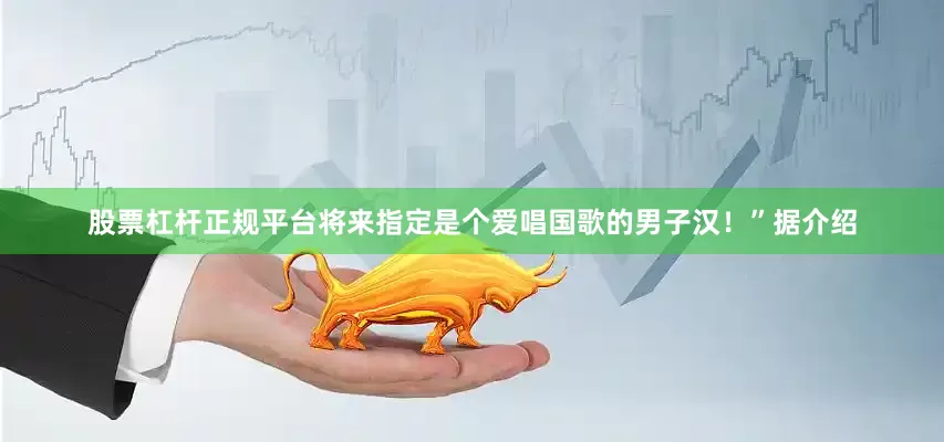 股票杠杆正规平台将来指定是个爱唱国歌的男子汉！”据介绍