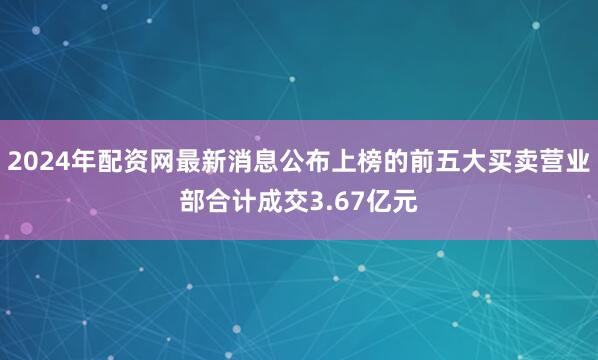 2024年配资网最新消息公布上榜的前五大买卖营业部合计成交3.67亿元