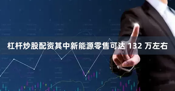 杠杆炒股配资其中新能源零售可达 132 万左右